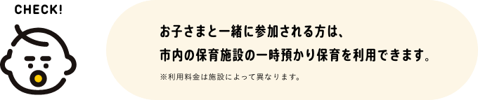 お子さまと一緒に参加される方は、市内の保育園の一時預かり保育を利用できます。※利用料金は施設によって異なります。