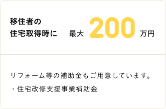 移住者の住宅取得時に最大200万円 リフォーム等の補助金もご用意しています。・住宅改修支援事業補助金