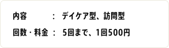 内容：デイケア型、訪問型　回数・料金：5回まで、1回500円